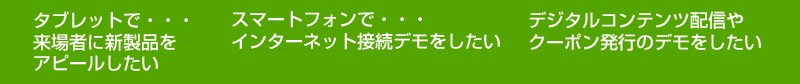 タブレットで・・・ 来場者に新製品を アピールしたい　スマートフォンで・・・ インターネット接続デモをしたい　デジタルコンテンツ配信や
クーポン発行のデモをしたい