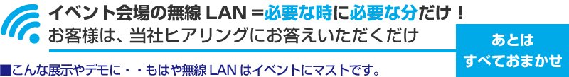 イベント会場の無線LAN = 必要な時に必要な分だけ！お客様は、当社ヒアリングにお答えいただくだけ　あとはすべておまかせ　こんな展示やデモに...もはや無線LANはイベントにマストです。