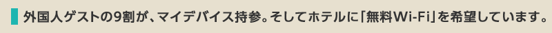 外国人ゲストの９割が、マイデバイス持参。そしてホテルに「無料Wi-Fi」を希望しています。