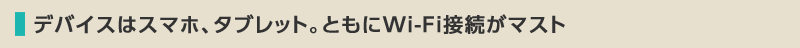 デバイスはスマホ、タブレット。ともにWi-Fi接続がマスト