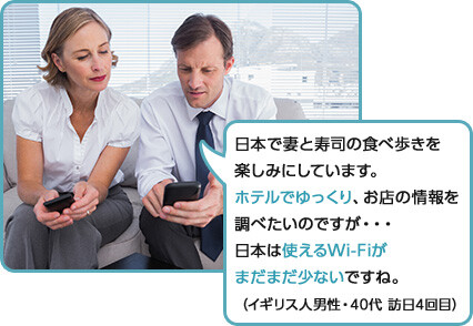 日本で妻と寿司の食べ歩きを
楽しみにしています。
ホテルでゆっくり、お店の情報を
調べたいのですが・・・
日本は使えるWi-Fiが
まだまだ少ないですね。
（イギリス人男性・40代 訪日4回目）