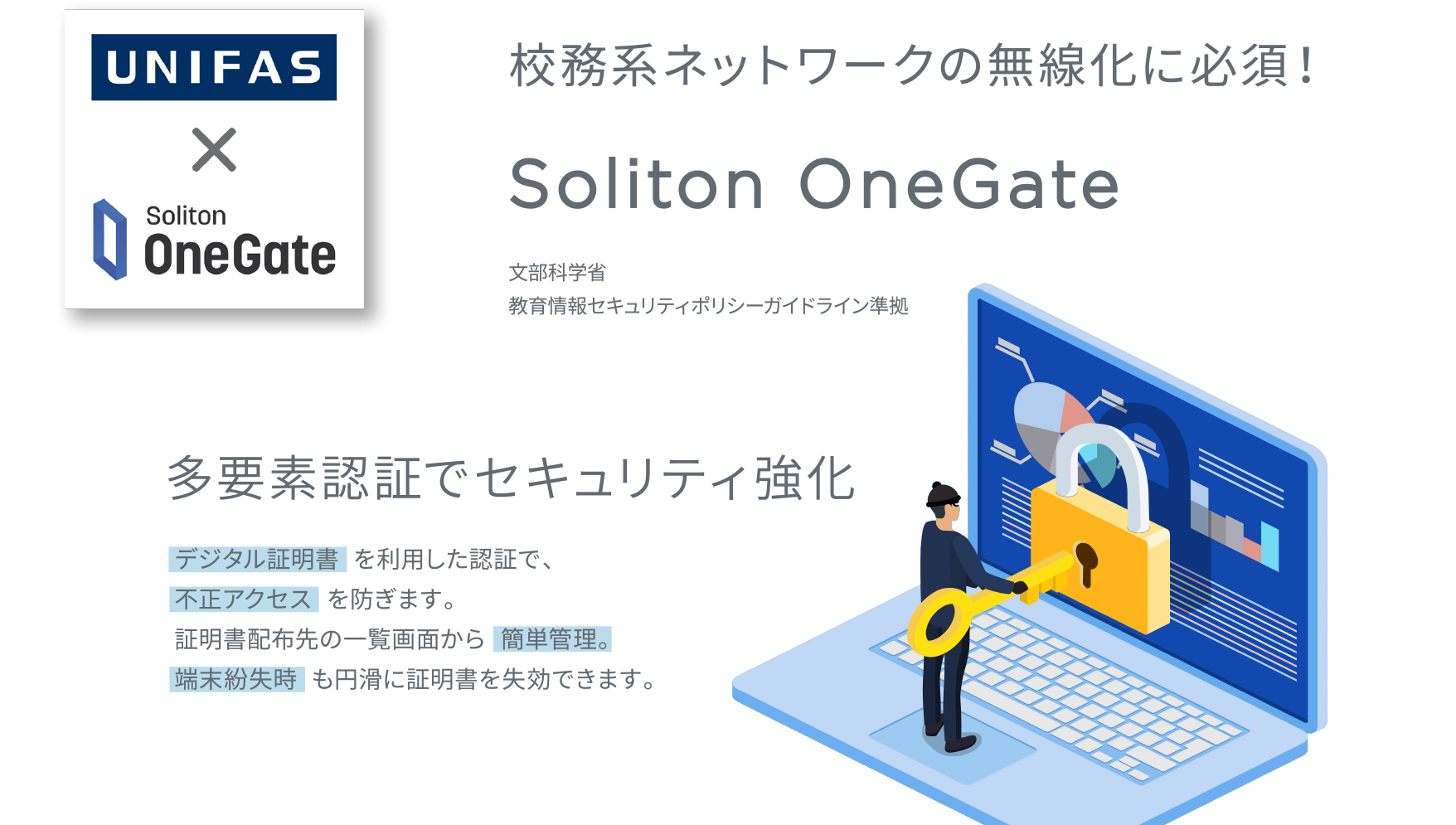 校務系ネットワークの無線化に必須！／Soliton OneGate　文部科学省教育情報セキュリティポリシーガイドライン準拠／多要素認証でセキュリティ強化／デジタル証明書を利用した認証で、不正アクセスを防ぎます。証明書配布先の一覧画面から簡単管理。端末紛失時も円滑に証明書を執行できます。
