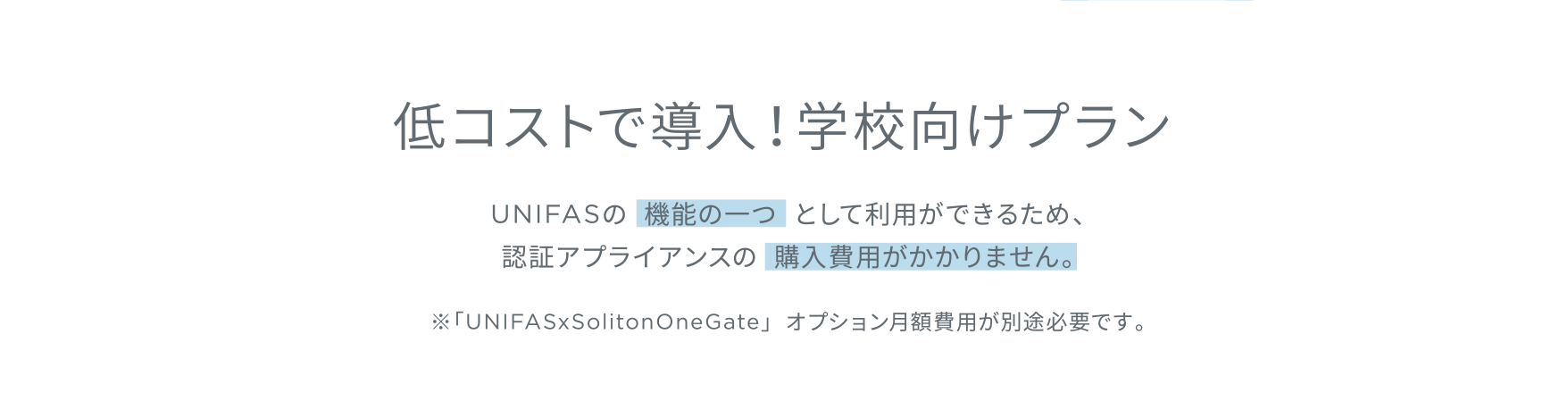 低コストで導入！学校向けプラン／UNIFASの機能の一つとして利用ができるため、認証アプライアンスの購入費用がかかりません。※「UNIFASxSolitonOneGate」オプション月額費用が別途必要です。